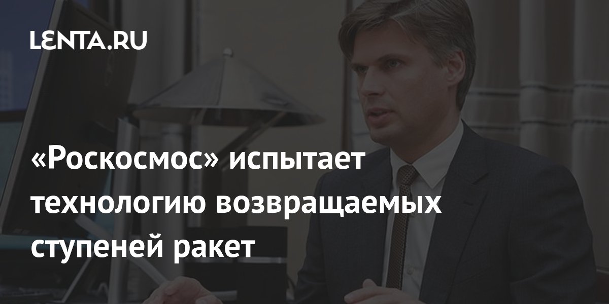 Preview “Роскосмос”: Тестирование новой ракетной технологии с возвращаемой ступенью займет до двух лет